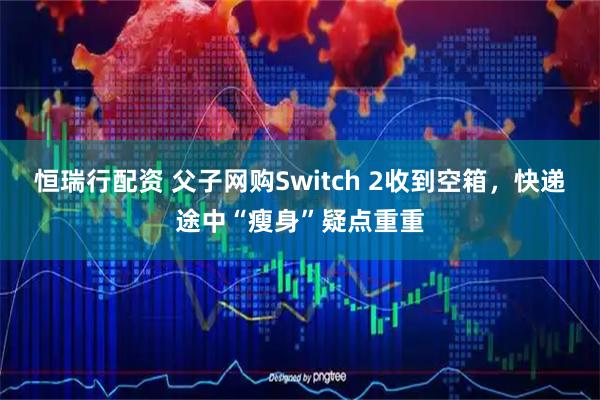 恒瑞行配资 父子网购Switch 2收到空箱，快递途中“瘦身”疑点重重