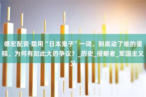 德宏配资 禁用“日本鬼子”一词，到底动了谁的蛋糕，为何有如此大的争议？_历史_侵略者_军国主义