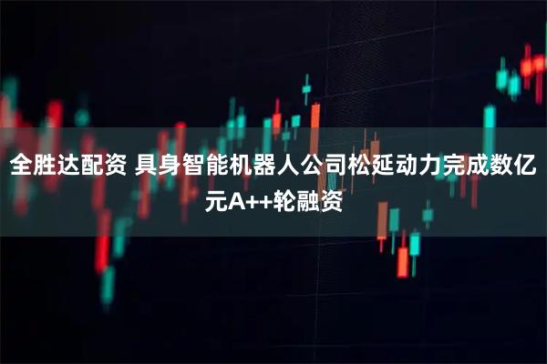 全胜达配资 具身智能机器人公司松延动力完成数亿元A++轮融资