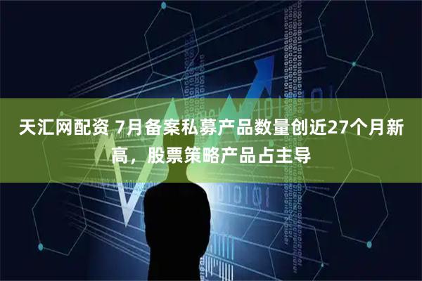 天汇网配资 7月备案私募产品数量创近27个月新高，股票策略产品占主导
