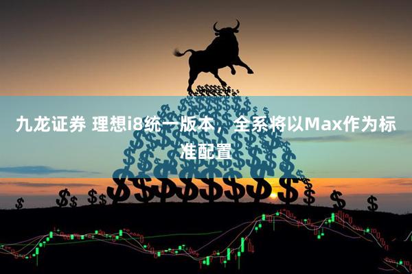 九龙证券 理想i8统一版本，全系将以Max作为标准配置