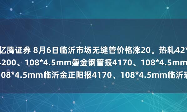 亿腾证券 8月6日临沂市场无缝管价格涨20。热轧42*3.5mm中汇华鑫报4200、108*4.5mm磐金钢管报4170、108*4.5mm临沂金正阳报4170、108*4.5mm临沂瑞钢联报4050