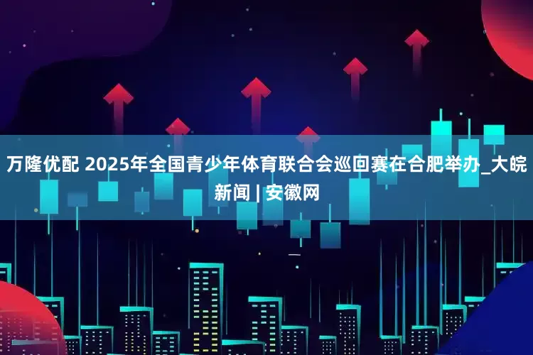 万隆优配 ﻿2025年全国青少年体育联合会巡回赛在合肥举办_大皖新闻 | 安徽网