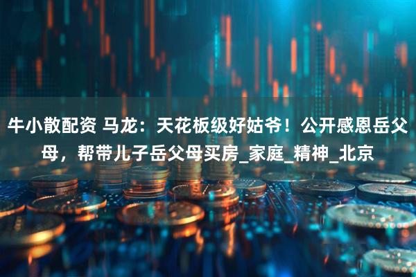 牛小散配资 马龙：天花板级好姑爷！公开感恩岳父母，帮带儿子岳父母买房_家庭_精神_北京