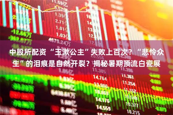 中股所配资 “玉漱公主”失败上百次？“悲怜众生”的泪痕是自然开裂？揭秘暑期顶流白瓷展