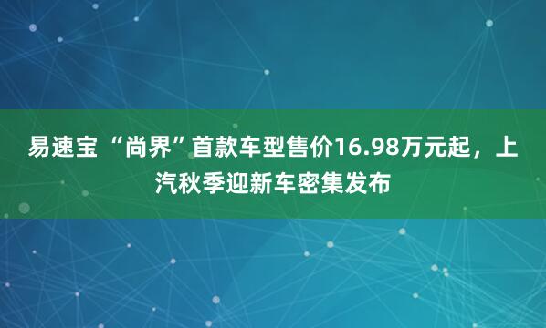 易速宝 “尚界”首款车型售价16.98万元起，上汽秋季迎新车密集发布