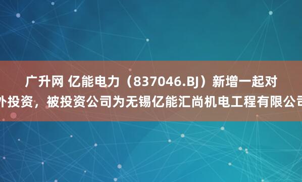 广升网 亿能电力（837046.BJ）新增一起对外投资，被投资公司为无锡亿能汇尚机电工程有限公司