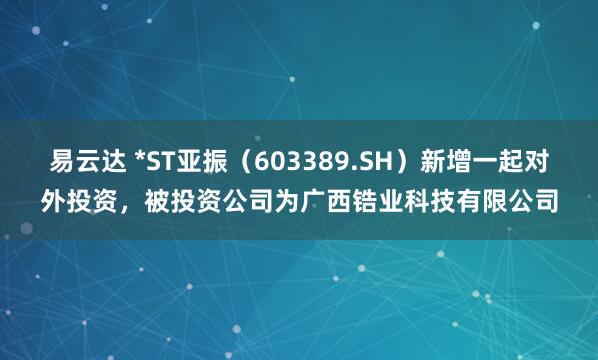 易云达 *ST亚振（603389.SH）新增一起对外投资，被投资公司为广西锆业科技有限公司