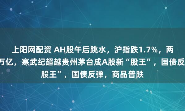 上阳网配资 AH股午后跳水，沪指跌1.7%，两市成交再破3万亿，寒武纪超越贵州茅台成A股新“股王”，国债反弹，商品普跌