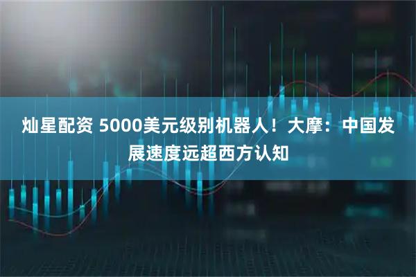 灿星配资 5000美元级别机器人！大摩：中国发展速度远超西方认知