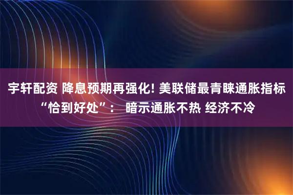 宇轩配资 降息预期再强化! 美联储最青睐通胀指标“恰到好处”： 暗示通胀不热 经济不冷