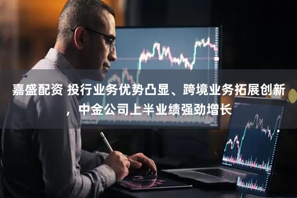 嘉盛配资 投行业务优势凸显、跨境业务拓展创新，中金公司上半业绩强劲增长