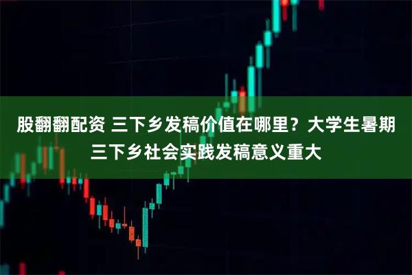 股翻翻配资 三下乡发稿价值在哪里？大学生暑期三下乡社会实践发稿意义重大