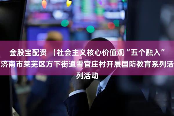金股宝配资 【社会主义核心价值观“五个融入”】济南市莱芜区方下街道雪官庄村开展国防教育系列活动
