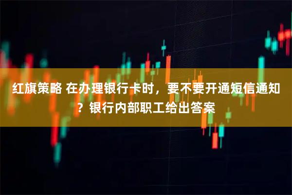 红旗策略 在办理银行卡时，要不要开通短信通知？银行内部职工给出答案