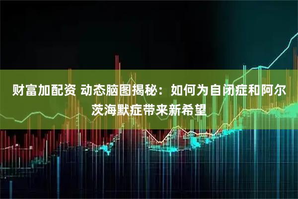财富加配资 动态脑图揭秘：如何为自闭症和阿尔茨海默症带来新希望