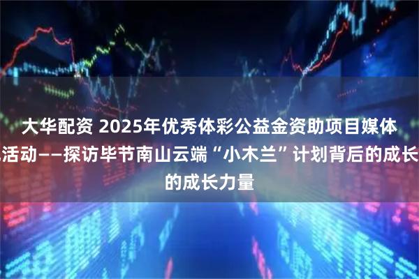 大华配资 2025年优秀体彩公益金资助项目媒体采风活动——探访毕节南山云端“小木兰”计划背后的成长力量