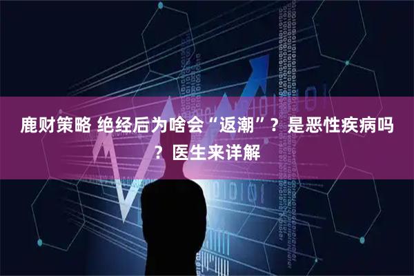 鹿财策略 绝经后为啥会“返潮”？是恶性疾病吗？医生来详解
