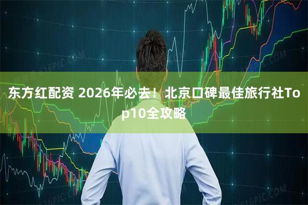 东方红配资 2026年必去！北京口碑最佳旅行社Top10全攻略