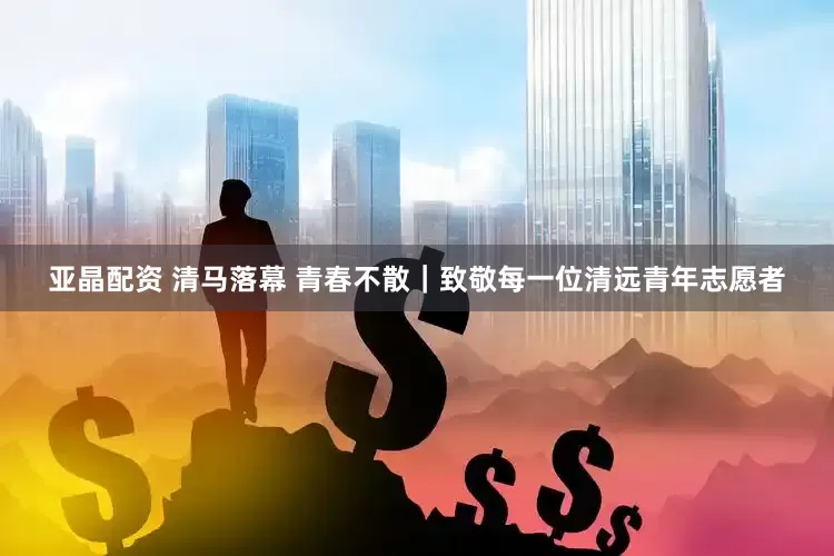 亚晶配资 清马落幕 青春不散｜致敬每一位清远青年志愿者