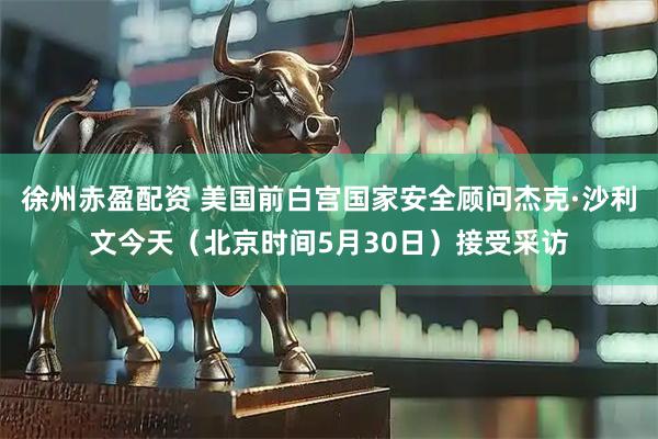 徐州赤盈配资 美国前白宫国家安全顾问杰克·沙利文今天（北京时间5月30日）接受采访