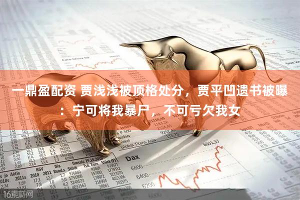 一鼎盈配资 贾浅浅被顶格处分，贾平凹遗书被曝：宁可将我暴尸，不可亏欠我女